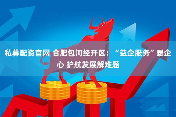 私募配资官网 合肥包河经开区：“益企服务”暖企心 护航发展解难题