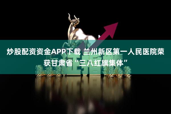 炒股配资资金APP下载 兰州新区第一人民医院荣获甘肃省“三八红旗集体”