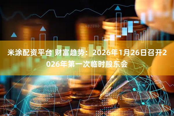 米涂配资平台 财富趋势：2026年1月26日召开2026年第一次临时股东会