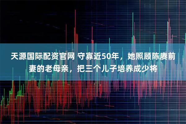 天源国际配资官网 守寡近50年，她照顾陈赓前妻的老母亲，把三个儿子培养成少将