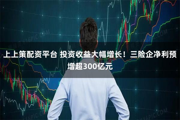 上上策配资平台 投资收益大幅增长！三险企净利预增超300亿元