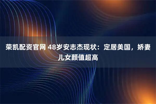 荣凯配资官网 48岁安志杰现状：定居美国，娇妻儿女颜值超高