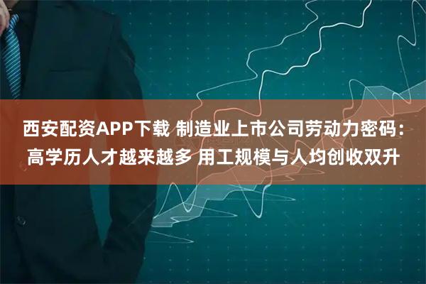 西安配资APP下载 制造业上市公司劳动力密码：高学历人才越来越多 用工规模与人均创收双升