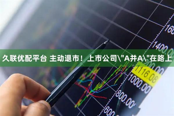 久联优配平台 主动退市！上市公司＂A并A＂在路上