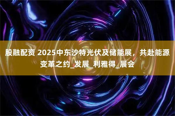 股融配资 2025中东沙特光伏及储能展，共赴能源变革之约_发展_利雅得_展会