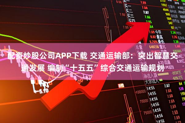 配资炒股公司APP下载 交通运输部：突出智慧交通发展 编制“十五五”综合交通运输规划