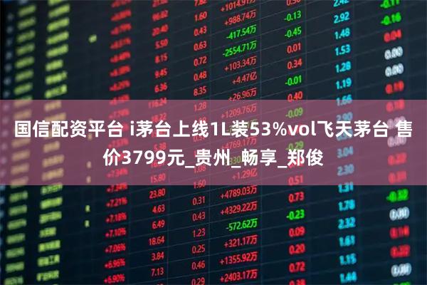 国信配资平台 i茅台上线1L装53%vol飞天茅台 售价3799元_贵州_畅享_郑俊