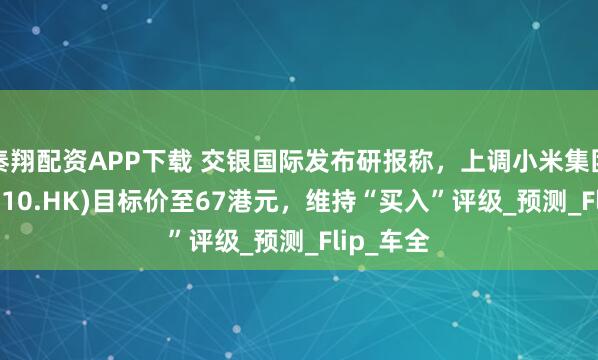 秦翔配资APP下载 交银国际发布研报称，上调小米集团-W(01810.HK)目标价至67港元，维持“买入”评级_预测_Flip_车全