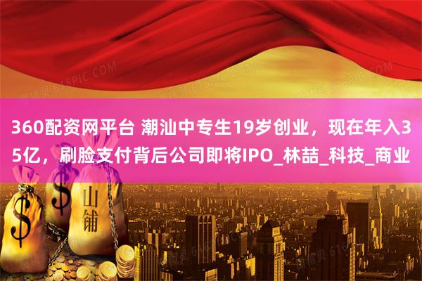 360配资网平台 潮汕中专生19岁创业，现在年入35亿，刷脸支付背后公司即将IPO_林喆_科技_商业