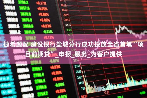 捷希源配 建设银行盐城分行成功投放全省首笔“项目前期贷”_申报_服务_为客户提供