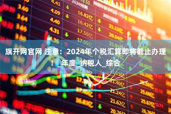 旗开网官网 注意：2024年个税汇算即将截止办理！_年度_纳税人_综合