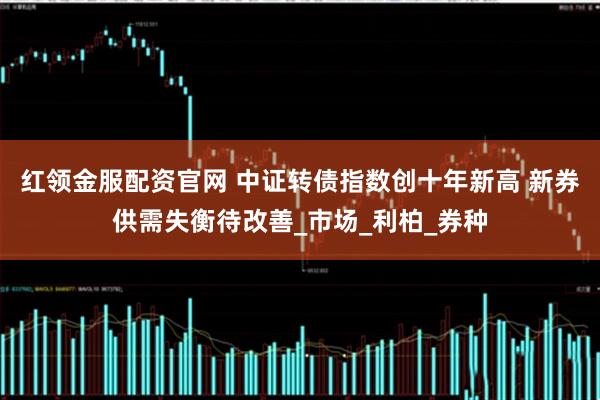 红领金服配资官网 中证转债指数创十年新高 新券供需失衡待改善_市场_利柏_券种