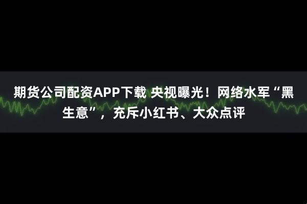 期货公司配资APP下载 央视曝光！网络水军“黑生意”，充斥小红书、大众点评