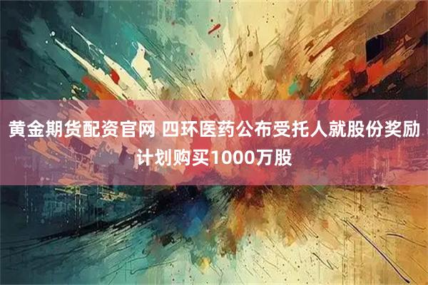 黄金期货配资官网 四环医药公布受托人就股份奖励计划购买1000万股
