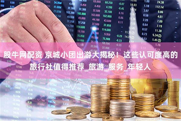 股牛网配资 京城小团出游大揭秘！这些认可度高的旅行社值得推荐_旅游_服务_年轻人