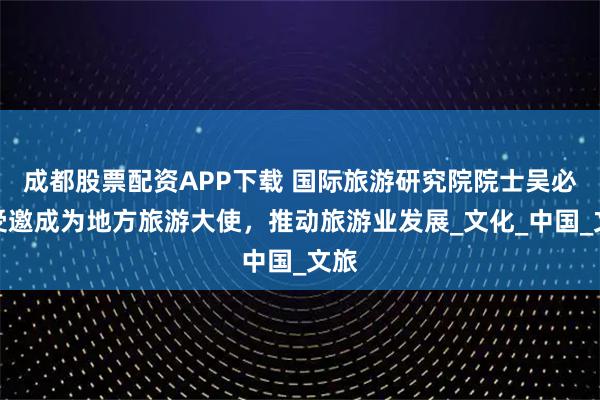 成都股票配资APP下载 国际旅游研究院院士吴必虎受邀成为地方旅游大使，推动旅游业发展_文化_中国_文旅