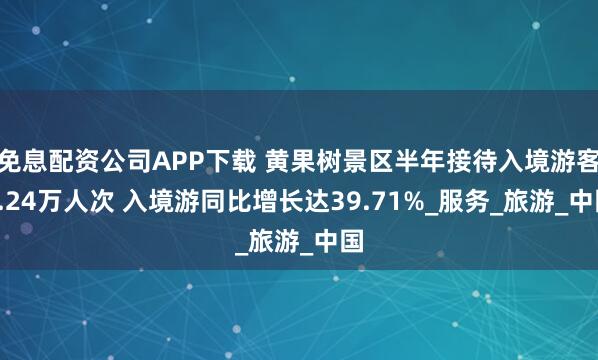 免息配资公司APP下载 黄果树景区半年接待入境游客8.24万人次 入境游同比增长达39.71%_服务_旅游_中国
