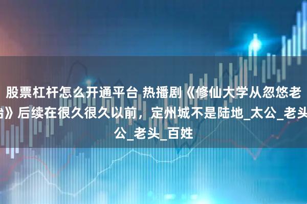 股票杠杆怎么开通平台 热播剧《修仙大学从忽悠老人开始》后续在很久很久以前，定州城不是陆地_太公_老头_百姓