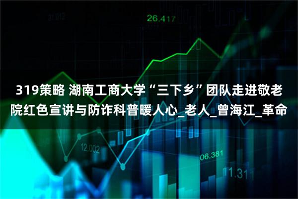 319策略 湖南工商大学“三下乡”团队走进敬老院红色宣讲与防诈科普暖人心_老人_曾海江_革命