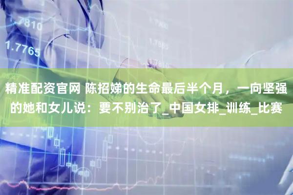 精准配资官网 陈招娣的生命最后半个月，一向坚强的她和女儿说：要不别治了_中国女排_训练_比赛