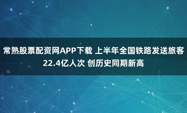 常熟股票配资网APP下载 上半年全国铁路发送旅客22.4亿人次 创历史同期新高