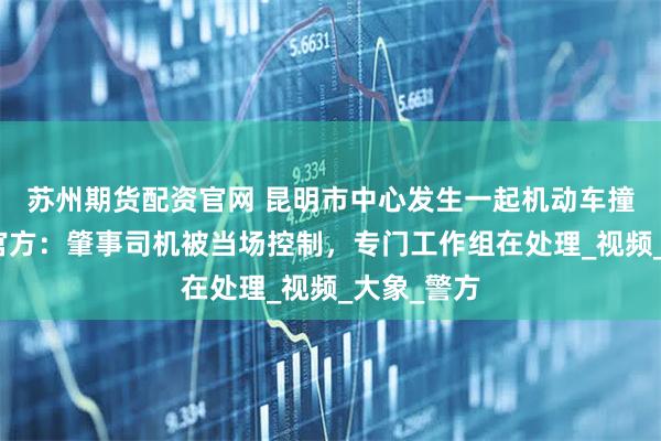 苏州期货配资官网 昆明市中心发生一起机动车撞人事件，官方：肇事司机被当场控制，专门工作组在处理_视频_大象_警方