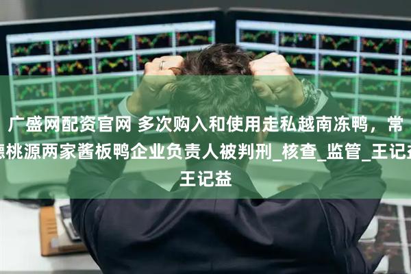 广盛网配资官网 多次购入和使用走私越南冻鸭，常德桃源两家酱板鸭企业负责人被判刑_核查_监管_王记益