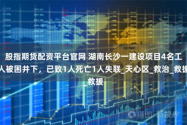股指期货配资平台官网 湖南长沙一建设项目4名工人被困井下，已致1人死亡1人失联_天心区_救治_救援