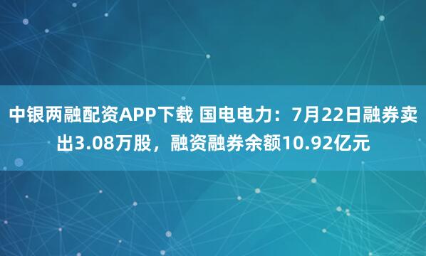 中银两融配资APP下载 国电电力：7月22日融券卖出3.08万股，融资融券余额10.92亿元