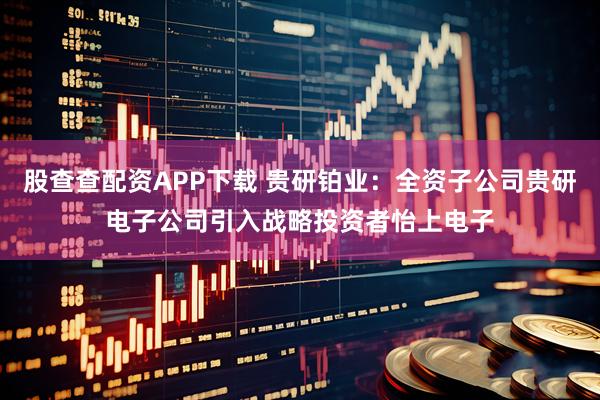 股查查配资APP下载 贵研铂业：全资子公司贵研电子公司引入战略投资者怡上电子