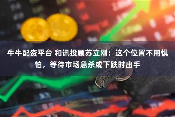 牛牛配资平台 和讯投顾苏立刚：这个位置不用惧怕，等待市场急杀或下跌时出手