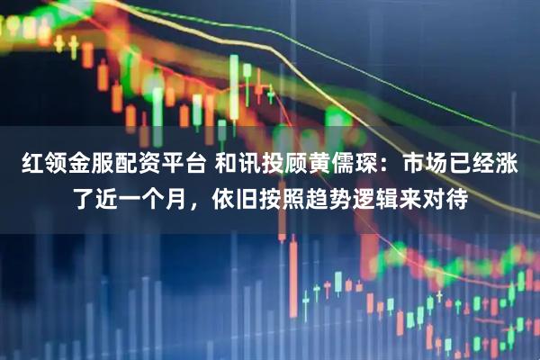 红领金服配资平台 和讯投顾黄儒琛：市场已经涨了近一个月，依旧按照趋势逻辑来对待