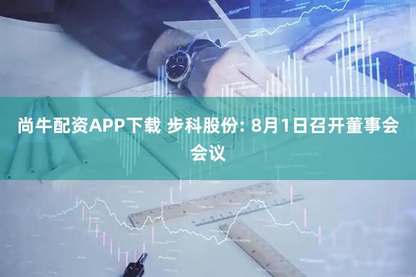 尚牛配资APP下载 步科股份: 8月1日召开董事会会议
