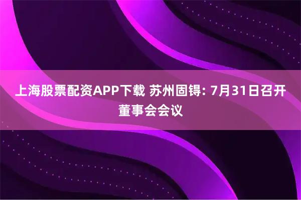 上海股票配资APP下载 苏州固锝: 7月31日召开董事会会议
