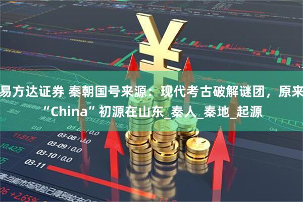 易方达证券 秦朝国号来源：现代考古破解谜团，原来“China”初源在山东_秦人_秦地_起源