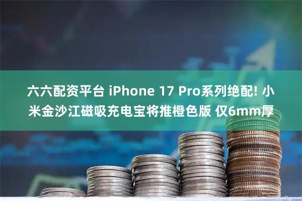 六六配资平台 iPhone 17 Pro系列绝配! 小米金沙江磁吸充电宝将推橙色版 仅6mm厚