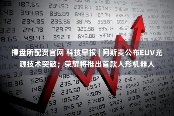 操盘所配资官网 科技早报 | 阿斯麦公布EUV光源技术突破；荣耀将推出首款人形机器人