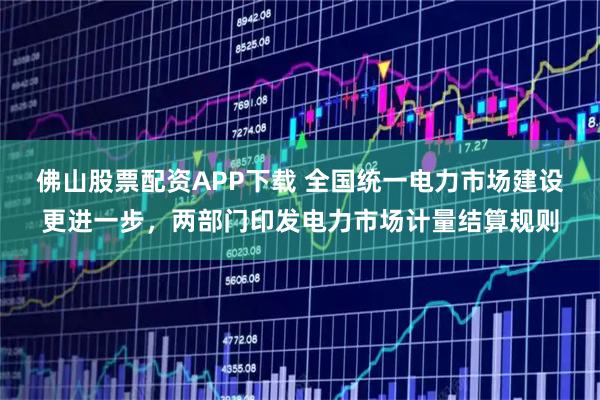 佛山股票配资APP下载 全国统一电力市场建设更进一步，两部门印发电力市场计量结算规则