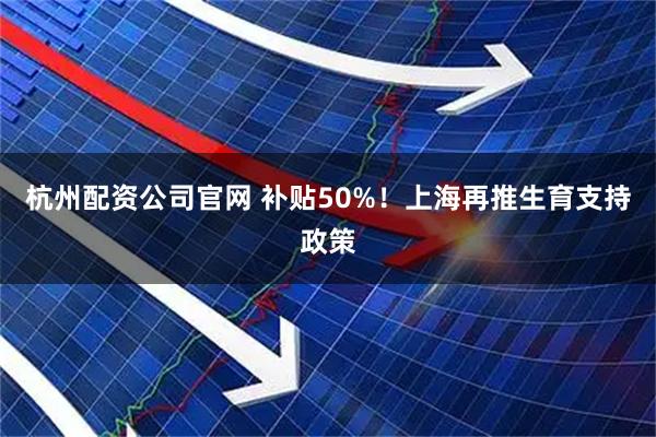 杭州配资公司官网 补贴50%！上海再推生育支持政策