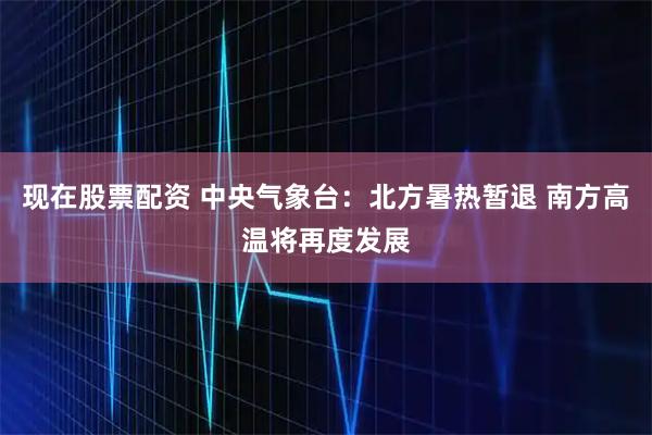 现在股票配资 中央气象台：北方暑热暂退 南方高温将再度发展