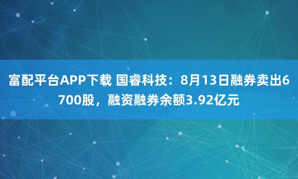 富配平台APP下载 国睿科技：8月13日融券卖出6700股，融资融券余额3.92亿元