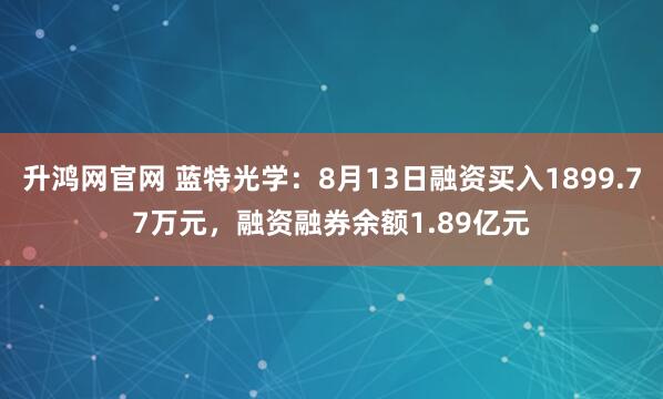 升鸿网官网 蓝特光学：8月13日融资买入1899.77万元，融资融券余额1.89亿元