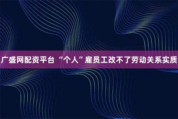 广盛网配资平台 “个人”雇员工改不了劳动关系实质