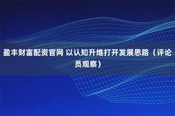 盈丰财富配资官网 以认知升维打开发展思路（评论员观察）