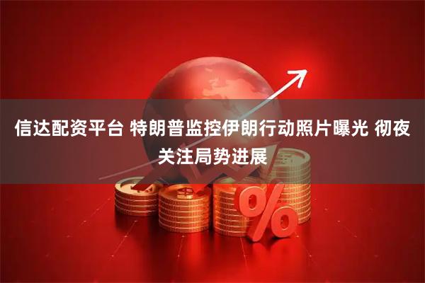 信达配资平台 特朗普监控伊朗行动照片曝光 彻夜关注局势进展