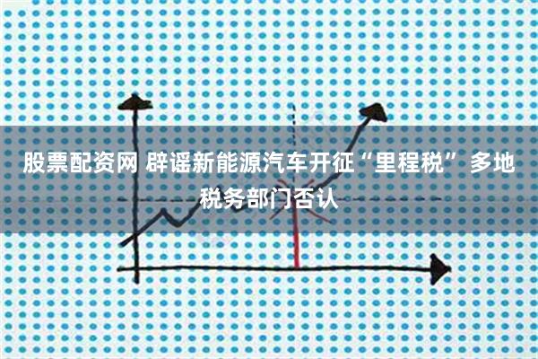 股票配资网 辟谣新能源汽车开征“里程税” 多地税务部门否认