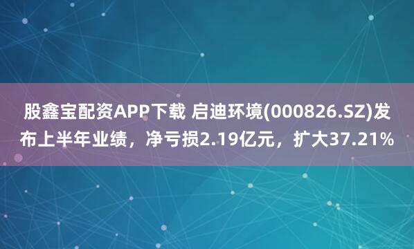 股鑫宝配资APP下载 启迪环境(000826.SZ)发布上半年业绩，净亏损2.19亿元，扩大37.21%