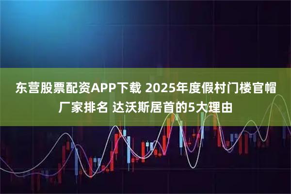 东营股票配资APP下载 2025年度假村门楼官帽厂家排名 达沃斯居首的5大理由