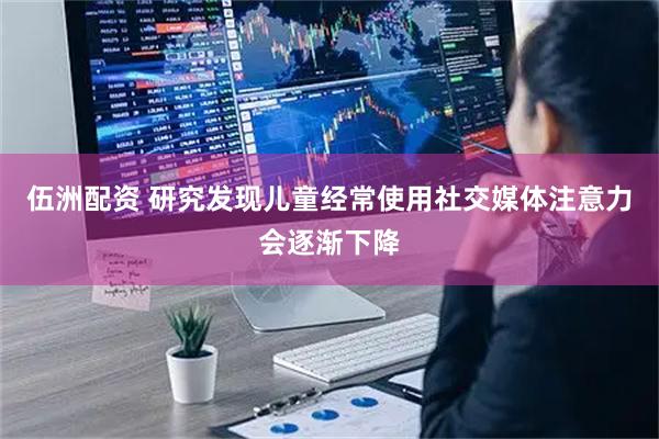 伍洲配资 研究发现儿童经常使用社交媒体注意力会逐渐下降