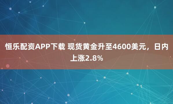 恒乐配资APP下载 现货黄金升至4600美元，日内上涨2.8%